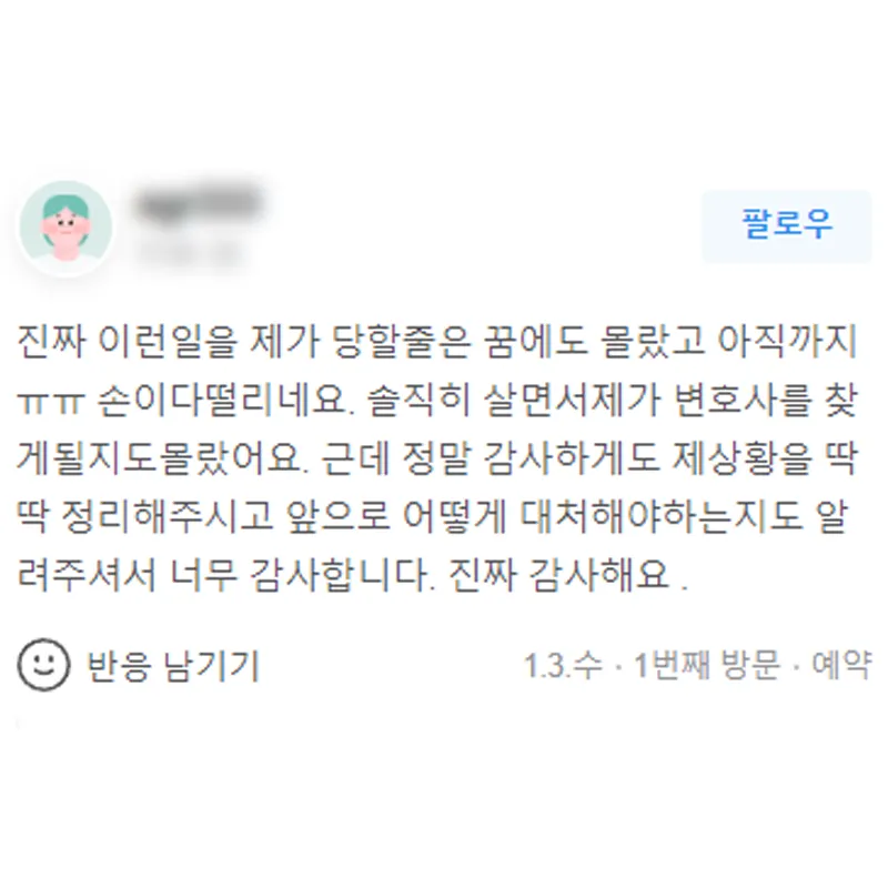 이런 일을 제가 당할 줄은 꿈에도 몰랐는데 변호사님께서 제 상황을 딱 알고 어떻게 대처해야 하는지 알려주셨습니다. 감사합니다. | 법무법인태하 고객후기